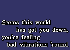 Seems this world
has got you down,
you,re feeling
bad vibrations ,round