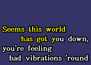 Seems this world
has got you down,
you,re feeling
bad vibrations ,round