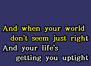 And When your world

don,t seem just right
And your life,s

getting you uptight