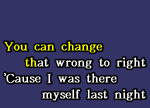 You can change
that wrong to right
,Cause I was there
myself last night