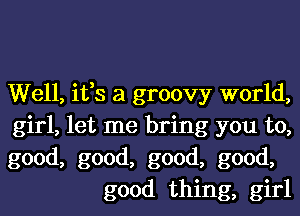 Well, ifs a groovy world,

girl, let me bring you to,

good, good, good, good,
good thing, girl