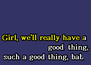 Girl, we,ll really have a
good thing,
such a good thing, bat,