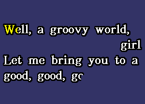 Well, a groovy world,
girl

Let me bring you to a
good, good, gc