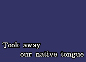 Took away
our native tongue