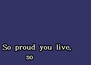 So proud you live,
so