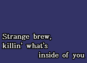 Strange brew,
killin whats
inside of you