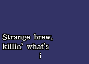 Strange brew,
killin whats
i