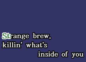 grange brew,
killin whats
inside of you