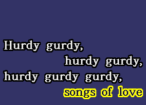 liurdy gurdy,

hurdy gurdy,
hurdy gurdy gurdy,
Mei?