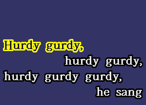 hurdy gurdy,

hurdy gurdy gurdy,
he sang