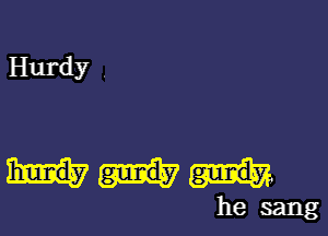 Hurdy .

he sang