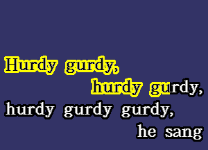 wdy,
hurdy 8111' dy gurdy,
he sang