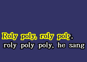 m

roly poly poly, he sang