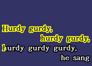 Enurdy gurdy gurdy,
he sang