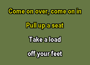 Come on over, come on in

Pull up a seat

Take a load

off your feet