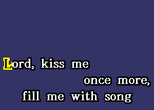 JLord, kiss me

once more,
fill me With song