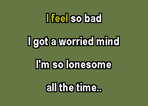 lfeel so bad

lgot a worried mind

I'm so lonesome

all the time..