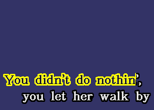 ,
you let her walk by