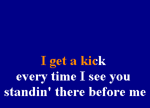 I get a kick
every time I see you
standin' there before me