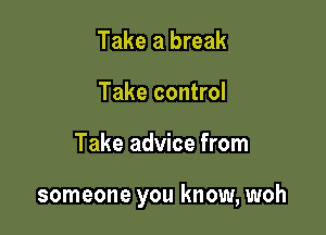 Take a break
Take control

Take advice from

someone you know, woh