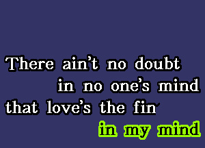 There ain,t no doubt
in no one,s mind
that love,s the fin

hmm