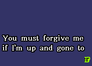 You must forgive me
if Fm up and gone to

E