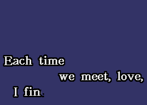 Each time
we meet, love,

I finu