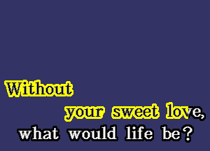 Widihout
m he,
What would life be?