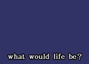 What would life be?