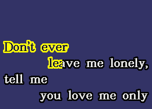 him

have me lonely,
tell me
you love me only