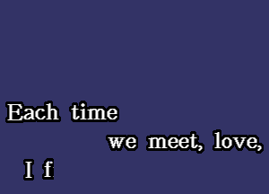 Each time
we meet, love,

If