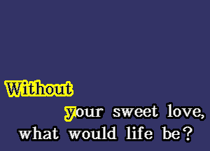 Widihout

your sweet love,
What would life be?