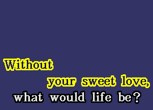 Widihout
W
What would life be?