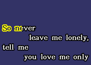 mever

leave me lonely,
tell me
you love me only