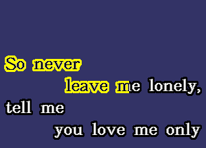 IEERE Eme lonely,
tell me

you love me only