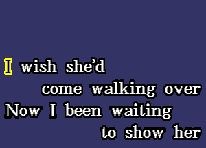 11 Wish shdd

come walking over
Now I been waiting
to show her