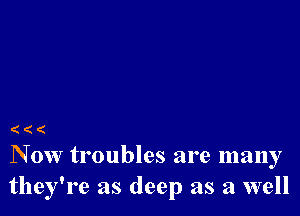 ((

N 0w troubles are many
they're as deep as a well