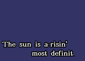 The sun is a-risid
most definiL