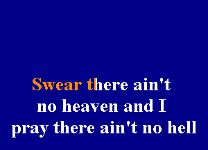 Swear there ain't
no heaven and I
pray there ain't no hell