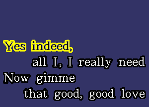 must.

all I, I really need
Now gimme
that good, good love