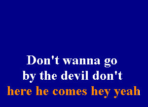 Don't wanna go
by the devil don't
here he comes hey yeah