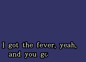 I got the fever, yeah,
and you go