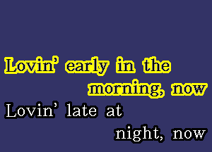 mmmm

morning,

Lovin late at
night, now