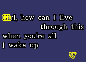 1, how can I live
through this

when youTe all
I wake up

W