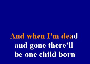 And when I'm dead
and gone there'll
be one child born