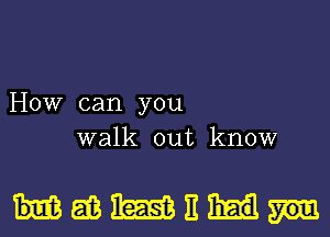 HOW can you
walk out know

HMWE