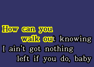 milk wt knowing
I ainWL got nothing

left if you do, baby