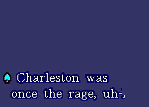 9 Charleston was
once the rage, uh-l