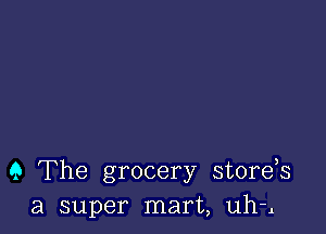 9 The grocery stords
a super mart, uh-l