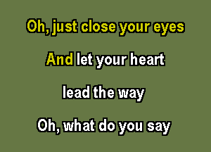 Oh, just close your eyes
And let your heart

lead the way

Oh, what do you say